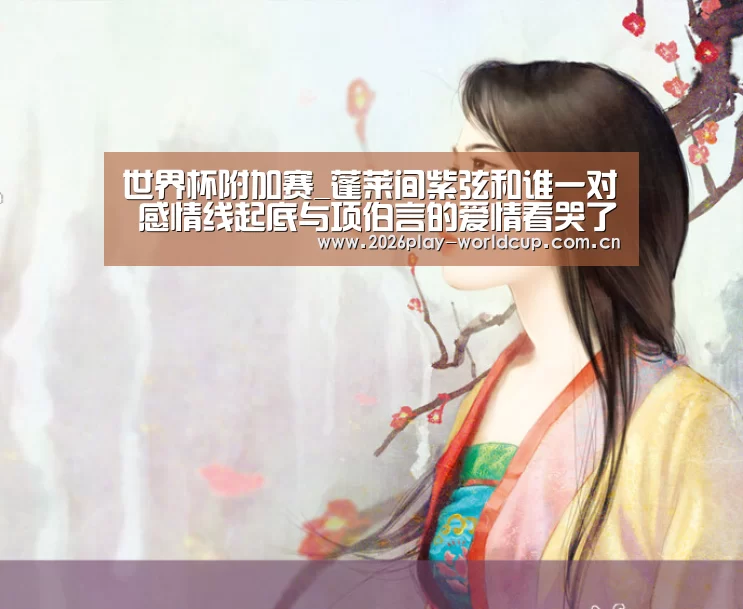 世界杯附加赛_蓬莱间紫弦和谁一对 感情线起底与项伯言的爱情看哭了(图1) 世界杯附加赛