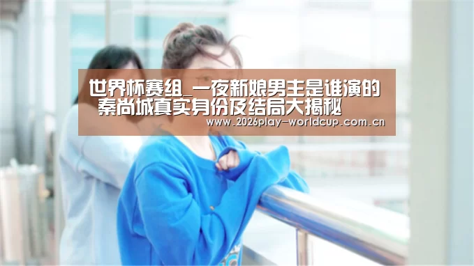 世界杯赛组_一夜新娘男主是谁演的 秦尚城真实身份及结局大揭秘(图4) 世界杯赛组